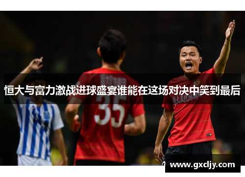 恒大与富力激战进球盛宴谁能在这场对决中笑到最后